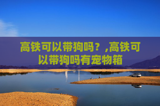 高铁可以带狗吗？,高铁可以带狗吗有宠物箱