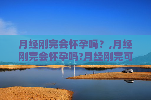 月经刚完会怀孕吗？,月经刚完会怀孕吗?月经刚完可以同房吗?