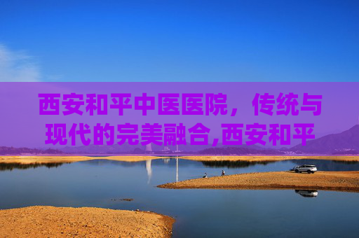 西安和平中医医院，传统与现代的完美融合,西安和平中医医院是几甲医院