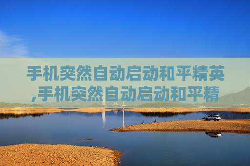手机突然自动启动和平精英,手机突然自动启动和平精英怎么关闭