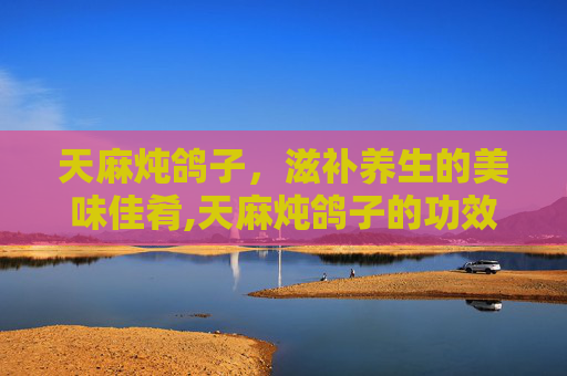 天麻炖鸽子，滋补养生的美味佳肴,天麻炖鸽子的功效与作用