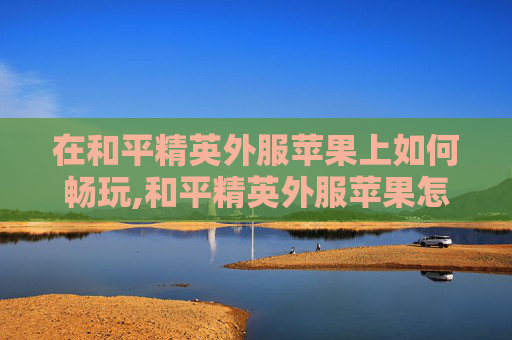 在和平精英外服苹果上如何畅玩,和平精英外服苹果怎么玩的