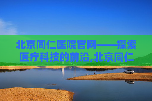北京同仁医院官网——探索医疗科技的前沿,北京同仁医院官网网上预约挂号