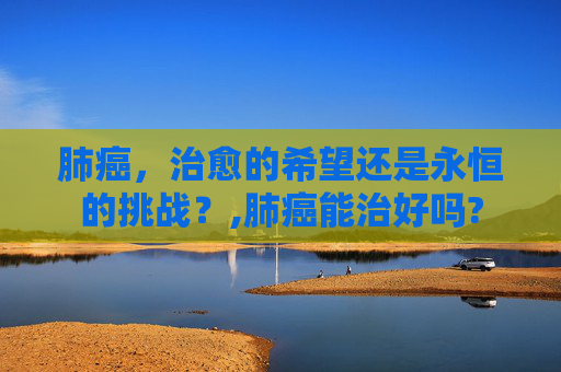 肺癌，治愈的希望还是永恒的挑战？,肺癌能治好吗?