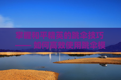 掌握和平精英的跳伞技巧 —— 如何高效使用跳伞模式,和平精英如何使用跳伞模式手机版