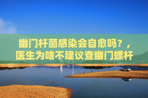 幽门杆菌感染会自愈吗？,医生为啥不建议查幽门螺杆菌