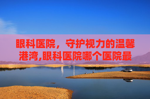 眼科医院，守护视力的温馨港湾,眼科医院哪个医院最好