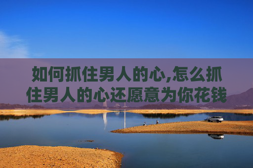 如何抓住男人的心,怎么抓住男人的心还愿意为你花钱