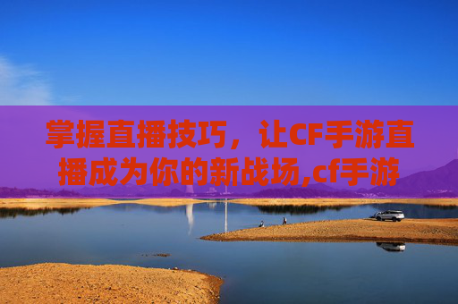 掌握直播技巧，让CF手游直播成为你的新战场,cf手游如何直播赚钱