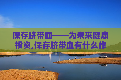 保存脐带血——为未来健康投资,保存脐带血有什么作用
