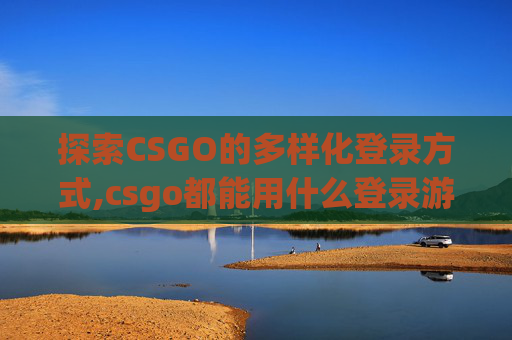 探索CSGO的多样化登录方式,csgo都能用什么登录游戏