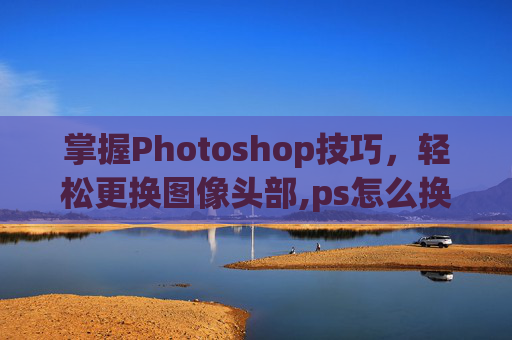 掌握Photoshop技巧，轻松更换图像头部,ps怎么换头像
