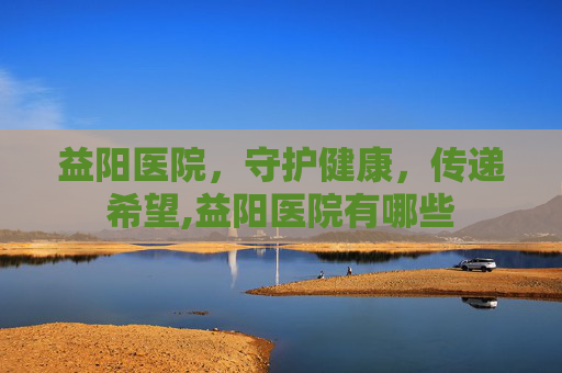益阳医院，守护健康，传递希望,益阳医院有哪些