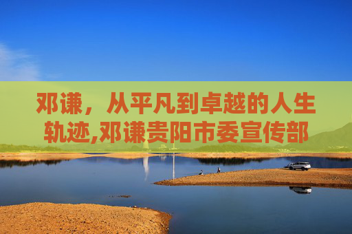 邓谦，从平凡到卓越的人生轨迹,邓谦贵阳市委宣传部