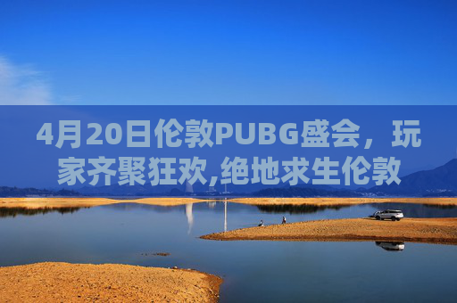 4月20日伦敦PUBG盛会，玩家齐聚狂欢,绝地求生伦敦邀请赛时间